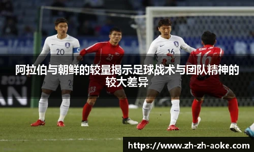 阿拉伯与朝鲜的较量揭示足球战术与团队精神的较大差异